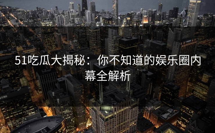 51吃瓜大揭秘：你不知道的娱乐圈内幕全解析