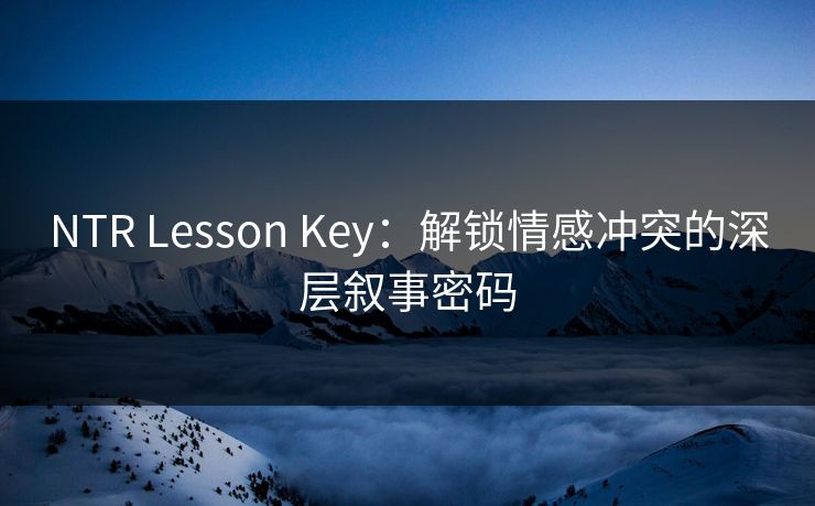NTR Lesson Key：解锁情感冲突的深层叙事密码