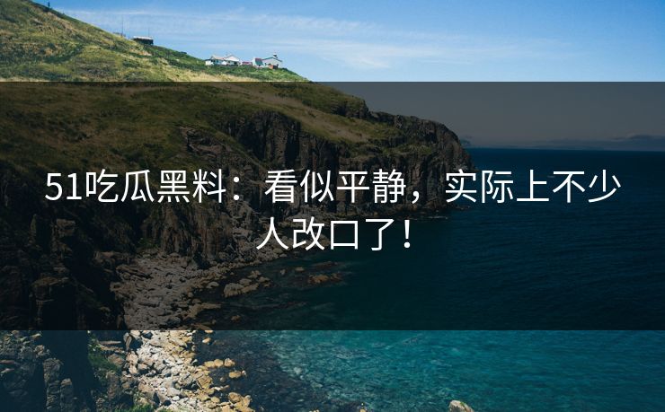 51吃瓜黑料：看似平静，实际上不少人改口了！