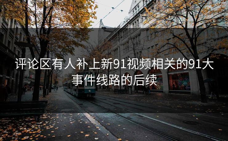 评论区有人补上新91视频相关的91大事件线路的后续