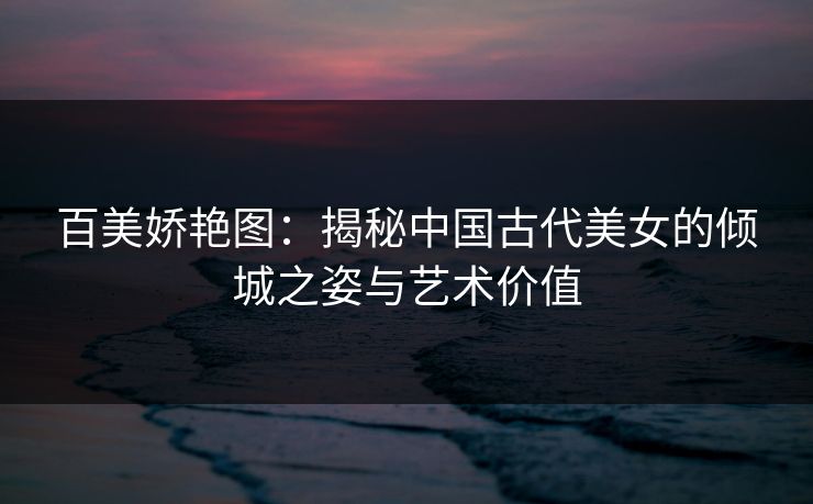 百美娇艳图:揭秘中国古代美女的倾城之姿与艺术价值