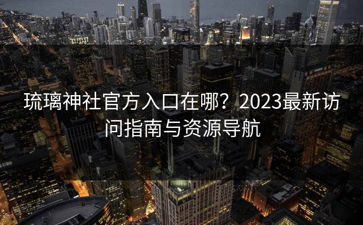 琉璃神社官方入口在哪?2023最新访问指南与资源导航