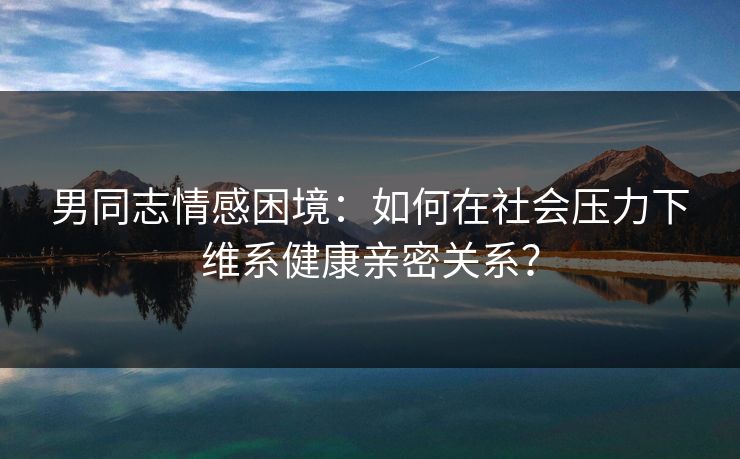 男同志情感困境:如何在社会压力下维系健康亲密关系?