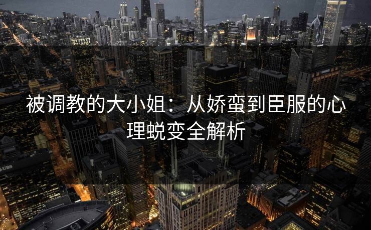 被调教的大小姐：从娇蛮到臣服的心理蜕变全解析