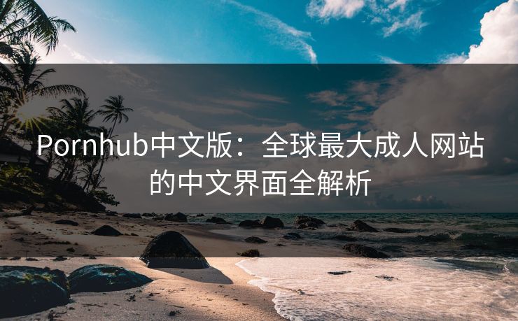 Pornhub中文版：全球最大成人网站的中文界面全解析
