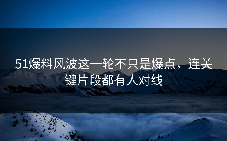 51爆料风波这一轮不只是爆点，连关键片段都有人对线